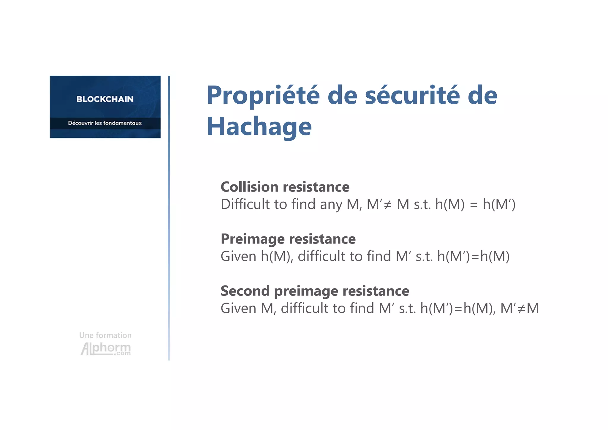 Collision resistance
Difficult to find any M, M’≠ M s.t. h(M) = h(M’)
Preimage resistance
Given h(M), difficult to find M’ s.t. h(M’)=h(M)
Second preimage resistance
Given M, difficult to find M’ s.t. h(M’)=h(M), M’≠M
Une formation
Propriété de sécurité de
Hachage
 