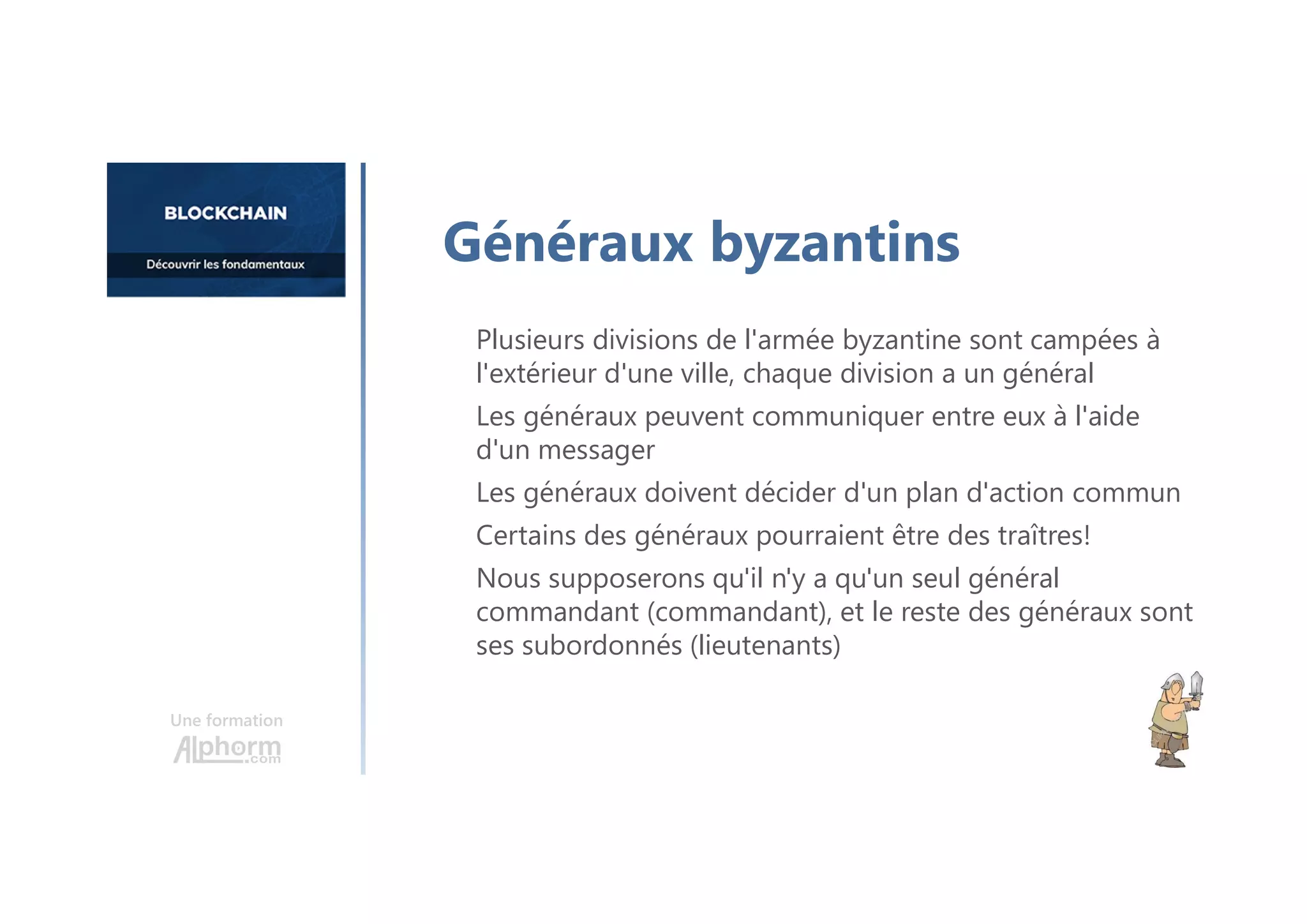 Plusieurs divisions de l'armée byzantine sont campées à
l'extérieur d'une ville, chaque division a un général
Les généraux peuvent communiquer entre eux à l'aide
d'un messager
Les généraux doivent décider d'un plan d'action commun
Certains des généraux pourraient être des traîtres!
Nous supposerons qu'il n'y a qu'un seul général
commandant (commandant), et le reste des généraux sont
ses subordonnés (lieutenants)
Une formation
Généraux byzantins
 