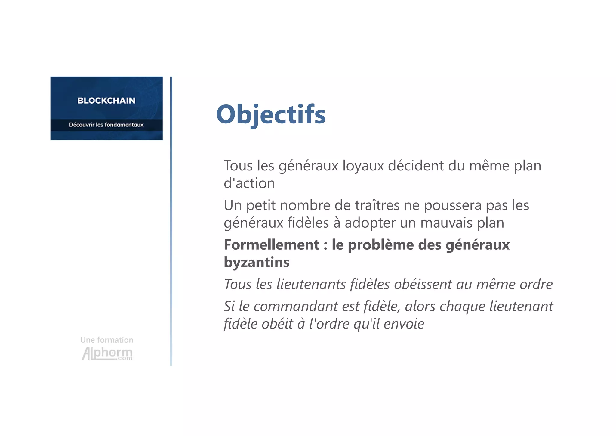 Tous les généraux loyaux décident du même plan
d'action
Un petit nombre de traîtres ne poussera pas les
généraux fidèles à adopter un mauvais plan
Formellement : le problème des généraux
byzantins
Tous les lieutenants fidèles obéissent au même ordre
Si le commandant est fidèle, alors chaque lieutenant
fidèle obéit à l'ordre qu'il envoie
Une formation
Objectifs
 