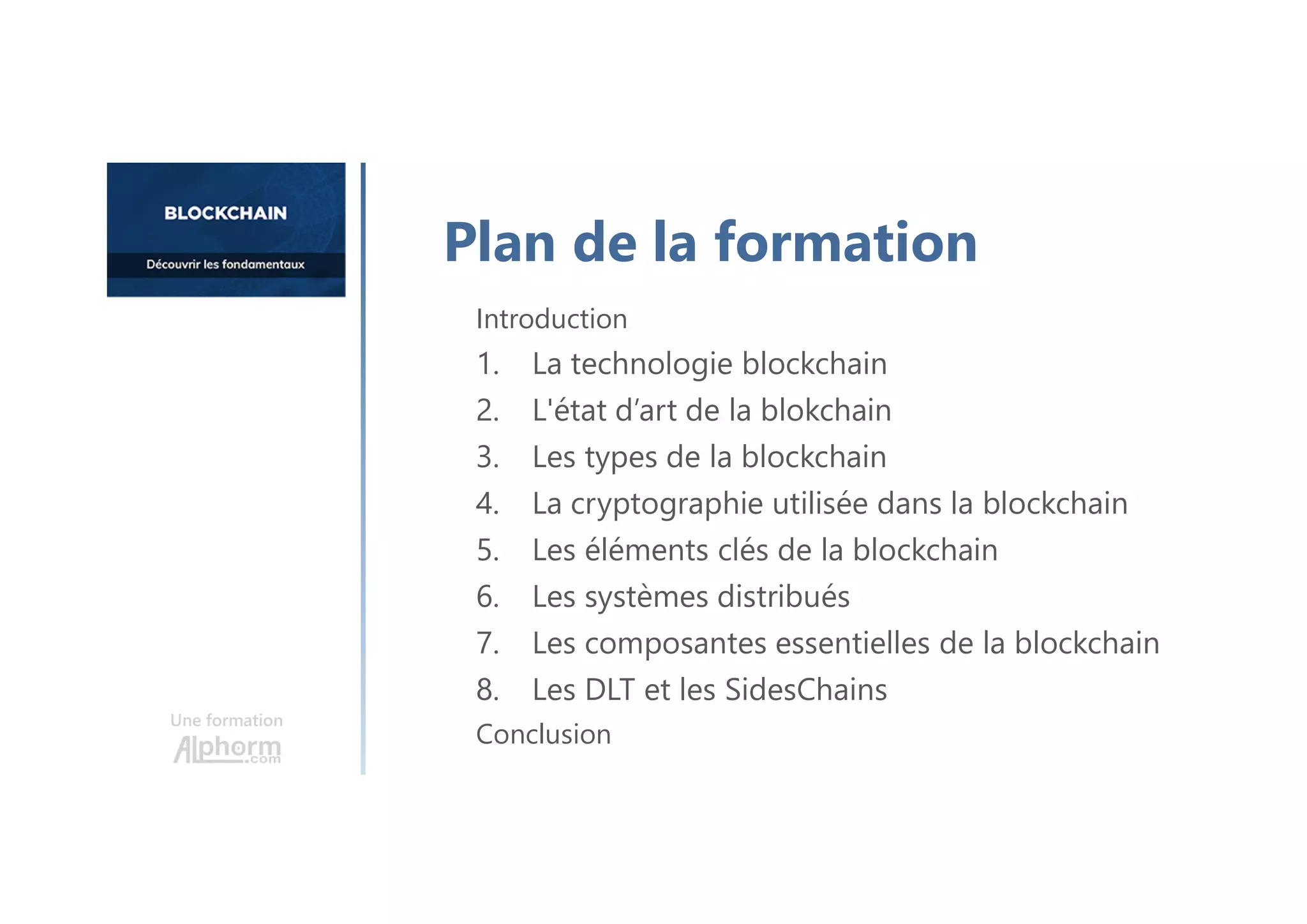 Une formation
Introduction
1. La technologie blockchain
2. L'état d’art de la blokchain
3. Les types de la blockchain
4. La cryptographie utilisée dans la blockchain
5. Les éléments clés de la blockchain
6. Les systèmes distribués
7. Les composantes essentielles de la blockchain
8. Les DLT et les SidesChains
Conclusion
Plan de la formation
 