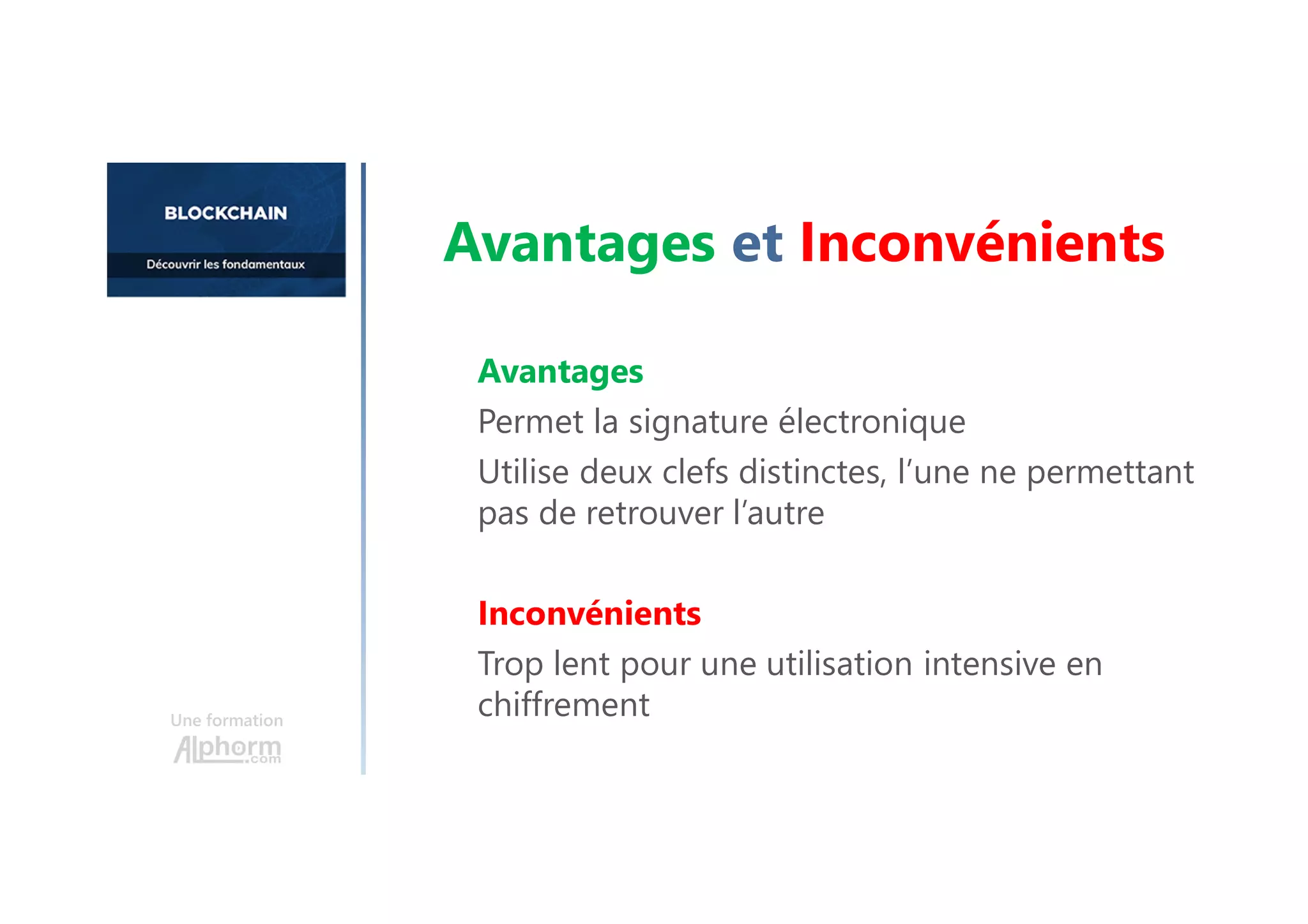 Avantages
Permet la signature électronique
Utilise deux clefs distinctes, l’une ne permettant
pas de retrouver l’autre
Inconvénients
Trop lent pour une utilisation intensive en
chiffrement
Une formation
Avantages et Inconvénients
 