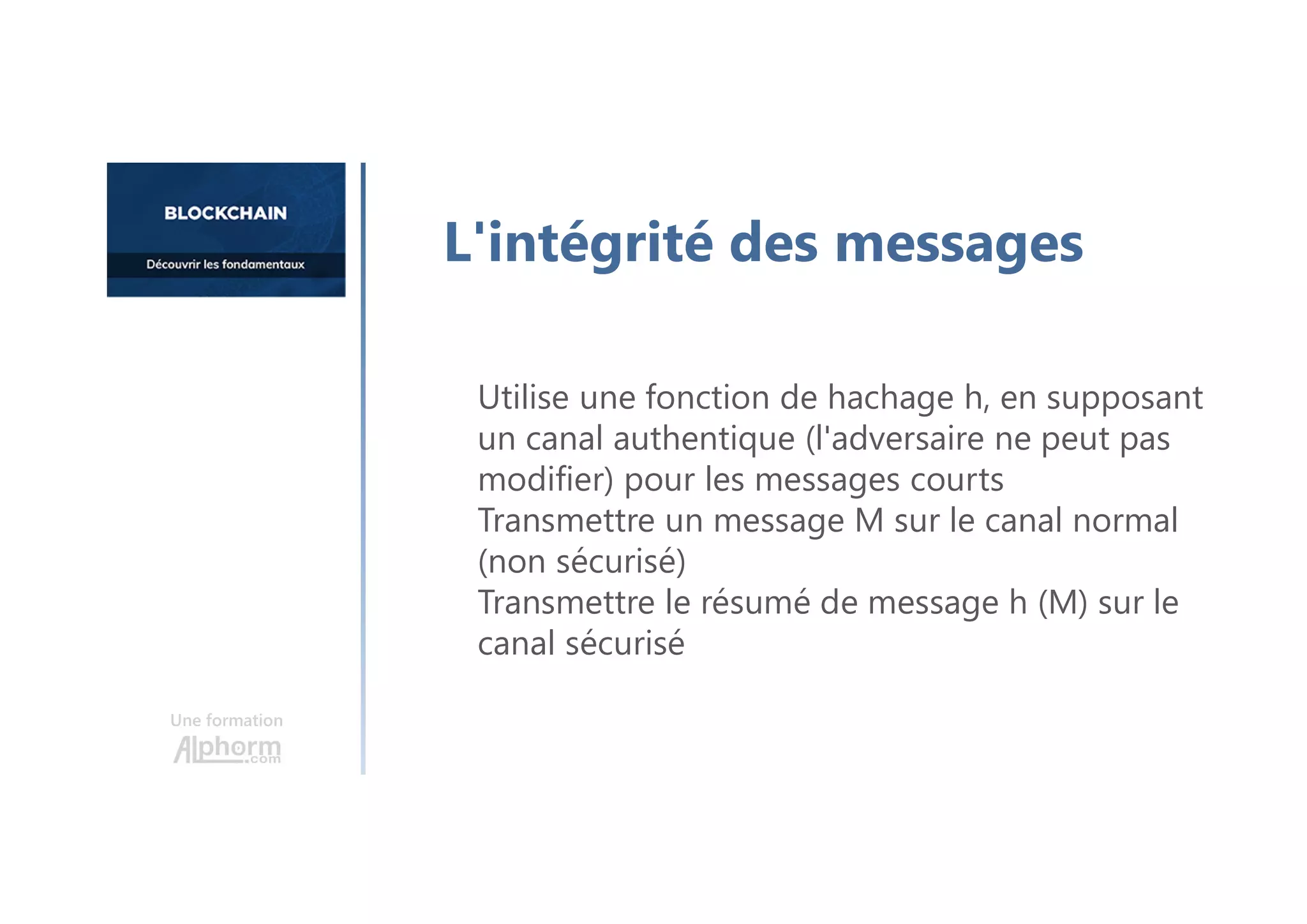 Utilise une fonction de hachage h, en supposant
un canal authentique (l'adversaire ne peut pas
modifier) pour les messages courts
Transmettre un message M sur le canal normal
(non sécurisé)
Transmettre le résumé de message h (M) sur le
canal sécurisé
Une formation
L'intégrité des messages
 