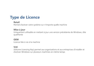 Retail
Permet d’activer votre système sur n’importe quelle machine
Mise à jour
Uniquement utilisable en mettant à jour une version précédente de Windows, dite
qualifiante
OEM
Licence liée à vie à la machine
VLK
(Volume Licensing Key) permet aux organisations et aux entreprises d’installer et
d’activer Windows sur plusieurs machines en même temps
Type de Licence
 