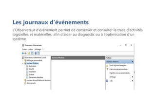 Les journaux d’événements
L’Observateur d'évènement permet de conserver et consulter la trace d'activités
logicielles et matérielles, afin d'aider au diagnostic ou à l'optimisation d'un
système
 