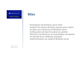 Une formation
Bilan
Présentation de Windows server 2019
Acquérir les notions de bases requises pour mettre
en place une infrastructure Windows server
Configuration de base et avancé du système
Découvrir l’architecture, les technologies, les besoins
en sécurité et les meilleures pratiques
d’administrations du système Windows server
 