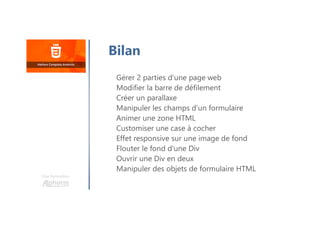 Une formation
Bilan
Gérer 2 parties d'une page web
Modifier la barre de défilement
Créer un parallaxe
Manipuler les champs d'un formulaire
Animer une zone HTML
Customiser une case à cocher
Effet responsive sur une image de fond
Flouter le fond d'une Div
Ouvrir une Div en deux
Manipuler des objets de formulaire HTML
 