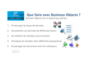 Une formation
Que faire avec Business Objects ?
Business Objects est un logiciel qui permet :
1. D’interroger les bases de données
2. De présenter ces données de différentes façons
3. De rafraîchir les résultats à tout moment
4. D’analyser les résultats selon différentes perspectives
5. De partager les documents entre les utilisateurs
 