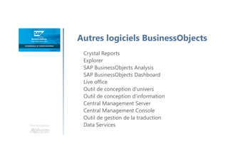 Une formation
Autres logiciels BusinessObjects
Crystal Reports
Explorer
SAP BusinessObjects Analysis
SAP BusinessObjects Dashboard
Live office
Outil de conception d’univers
Outil de conception d’information
Central Management Server
Central Management Console
Outil de gestion de la traduction
Data Services
 