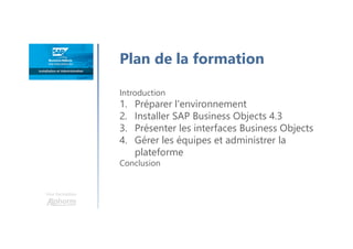 Une formation
Plan de la formation
Introduction
1. Préparer l'environnement
2. Installer SAP Business Objects 4.3
3. Présenter les interfaces Business Objects
4. Gérer les équipes et administrer la
plateforme
Conclusion
 