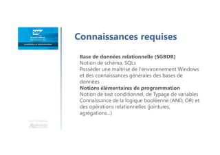 Une formation
Connaissances requises
Base de données relationnelle (SGBDR)
Notion de schéma, SQLs
Posséder une maîtrise de l'environnement Windows
et des connaissances générales des bases de
données
Notions élémentaires de programmation
Notion de test conditionnel, de Typage de variables
Connaissance de la logique booléenne (AND, OR) et
des opérations relationnelles (jointures,
agrégations...)
 