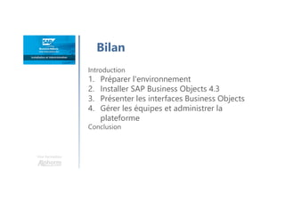 Une formation
Bilan
Introduction
1. Préparer l'environnement
2. Installer SAP Business Objects 4.3
3. Présenter les interfaces Business Objects
4. Gérer les équipes et administrer la
plateforme
Conclusion
 