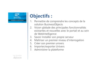 Objectifs :
Une formation
1. Permettre de comprendre les concepts de la
solution BusinessObjects
2. Vision globale des principales fonctionnalités
existantes et nouvelles avec le portail et au sein
de WebIntelligence
3. Savoir Installer son propre serveur
4. Maîtriser un premier niveau d’interrogation
5. Créer son premier univers
6. Importer/exporter Univers
7. Administrer la plateforme
 