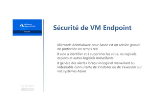 Une formation
Sécurité de VM Endpoint
Microsoft Antimalware pour Azure est un service gratuit
de protection en temps réel
Il aide à identifier et à supprimer les virus, les logiciels
espions et autres logiciels malveillants
Il génère des alertes lorsqu'un logiciel malveillant ou
indésirable connu tente de s'installer ou de s'exécuter sur
vos systèmes Azure
 