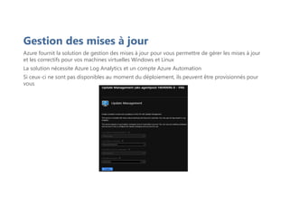 Gestion des mises à jour
Azure fournit la solution de gestion des mises à jour pour vous permettre de gérer les mises à jour
et les correctifs pour vos machines virtuelles Windows et Linux
La solution nécessite Azure Log Analytics et un compte Azure Automation
Si ceux-ci ne sont pas disponibles au moment du déploiement, ils peuvent être provisionnés pour
vous
 