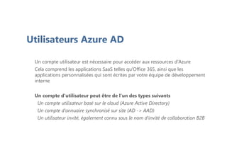 Utilisateurs Azure AD
Un compte utilisateur est nécessaire pour accéder aux ressources d'Azure
Cela comprend les applications SaaS telles qu'Office 365, ainsi que les
applications personnalisées qui sont écrites par votre équipe de développement
interne
Un compte d'utilisateur peut être de l'un des types suivants
Un compte utilisateur basé sur le cloud (Azure Active Directory)
Un compte d'annuaire synchronisé sur site (AD -> AAD)
Un utilisateur invité, également connu sous le nom d'invité de collaboration B2B
 