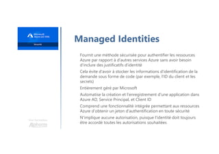 Une formation
Managed Identities
Fournit une méthode sécurisée pour authentifier les ressources
Azure par rapport à d'autres services Azure sans avoir besoin
d'inclure des justificatifs d'identité
Cela évite d'avoir à stocker les informations d'identification de la
demande sous forme de code (par exemple, l'ID du client et les
secrets)
Entièrement géré par Microsoft
Automatise la création et l'enregistrement d'une application dans
Azure AD, Service Principal, et Client ID
Comprend une fonctionnalité intégrée permettant aux ressources
Azure d'obtenir un jeton d'authentification en toute sécurité
N'implique aucune autorisation, puisque l'identité doit toujours
être accordé toutes les autorisations souhaitées
 