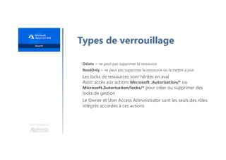 Une formation
Types de verrouillage
Delete = ne peut pas supprimer la ressource
ReadOnly = ne peut pas supprimer la ressource ou la mettre à jour
Les locks de ressources sont hérités en aval
Avoir accès aux actions Microsoft .Autorisation/* ou
Microsoft.Autorisation/locks/* pour créer ou supprimer des
locks de gestion
Le Owner et User Access Administrator sont les seuls des rôles
intégrés accordés à ces actions
 