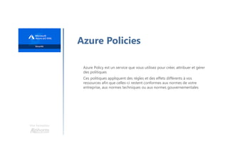 Une formation
Azure Policies
Azure Policy est un service que vous utilisez pour créer, attribuer et gérer
des politiques
Ces politiques appliquent des règles et des effets différents à vos
ressources afin que celles-ci restent conformes aux normes de votre
entreprise, aux normes techniques ou aux normes gouvernementales
 