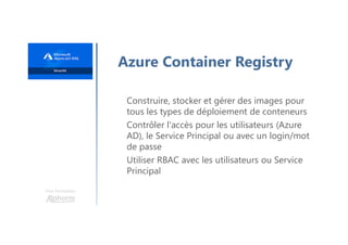 Une formation
Azure Container Registry
Construire, stocker et gérer des images pour
tous les types de déploiement de conteneurs
Contrôler l'accès pour les utilisateurs (Azure
AD), le Service Principal ou avec un login/mot
de passe
Utiliser RBAC avec les utilisateurs ou Service
Principal
 