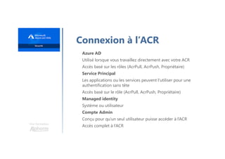 Une formation
Connexion à l’ACR
Azure AD
Utilisé lorsque vous travaillez directement avec votre ACR
Accès basé sur les rôles (AcrPull, AcrPush, Propriétaire)
Service Principal
Les applications ou les services peuvent l'utiliser pour une
authentification sans tête
Accès basé sur le rôle (AcrPull, AcrPush, Propriétaire)
Managed identity
Système ou utilisateur
Compte Admin
Conçu pour qu'un seul utilisateur puisse accéder à l’ACR
Accès complet à l’ACR
 
