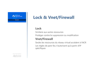 Une formation
Lock & Vnet/Firewall
Lock
Similaire aux autres ressources
Protéger contre la suppression ou modification
Vnet/Firewall
Seules les ressources du réseau virtuel accèdent à l’ACR
Les règles de pare-feu n'autorisent qu'à partir d'IP
spécifiques
 