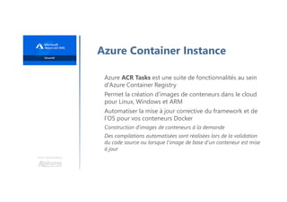 Une formation
Azure Container Instance
Azure ACR Tasks est une suite de fonctionnalités au sein
d'Azure Container Registry
Permet la création d'images de conteneurs dans le cloud
pour Linux, Windows et ARM
Automatiser la mise à jour corrective du framework et de
l’OS pour vos conteneurs Docker
Construction d'images de conteneurs à la demande
Des compilations automatisées sont réalisées lors de la validation
du code source ou lorsque l'image de base d'un conteneur est mise
à jour
 