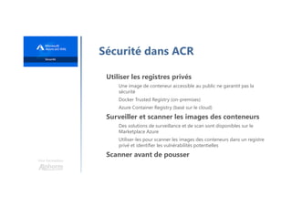 Une formation
Sécurité dans ACR
Utiliser les registres privés
Une image de conteneur accessible au public ne garantit pas la
sécurité
Docker Trusted Registry (on-premises)
Azure Container Registry (basé sur le cloud)
Surveiller et scanner les images des conteneurs
Des solutions de surveillance et de scan sont disponibles sur le
Marketplace Azure
Utiliser-les pour scanner les images des conteneurs dans un registre
privé et identifier les vulnérabilités potentielles
Scanner avant de pousser
 