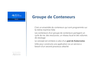 Une formation
Groupe de Conteneurs
C’est un ensemble de conteneurs qui sont programmés sur
la même machine hôte
Les conteneurs d'un groupe de conteneurs partagent un
cycle de vie, des ressources, un réseau local et des volumes
de stockage
Le concept est similaire à celui d'un pod de Kubernetes
Utile pour construire une application où un service a
besoin d'un second processus attaché
 