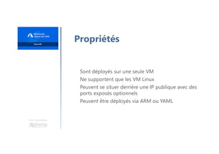 Une formation
Propriétés
Sont déployés sur une seule VM
Ne supportent que les VM Linux
Peuvent se situer derrière une IP publique avec des
ports exposés optionnels
Peuvent être déployés via ARM ou YAML
 