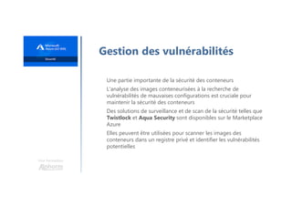 Une formation
Gestion des vulnérabilités
Une partie importante de la sécurité des conteneurs
L'analyse des images conteneurisées à la recherche de
vulnérabilités de mauvaises configurations est cruciale pour
maintenir la sécurité des conteneurs
Des solutions de surveillance et de scan de la sécurité telles que
Twistlock et Aqua Security sont disponibles sur le Marketplace
Azure
Elles peuvent être utilisées pour scanner les images des
conteneurs dans un registre privé et identifier les vulnérabilités
potentielles
 