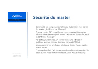 Une formation
Sécurité du master
Dans l'AKS, les composants maîtres de Kubernetes font partie
du service géré fourni par Microsoft
Chaque cluster AKS possède son propre master Kubernetes
dédié à un seul tenant pour fournir l’API server, Scheduler, etcd
et controller-manager
Par défaut, Kubernetes API server utilise une adresse IP
publique avec un nom de domaine complet (FQDN)
Vous pouvez créer un cluster privé pour limiter l’accès à votre
réseau virtuel.
Contrôler l'accès à l’API server en utilisant les contrôles d'accès
basés sur les rôles de Kubernetes et Azure Active Directory
 