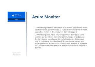 Une formation
Azure Monitor
Le Monitoring est l'acte de collecte et d'analyse de données visant
à déterminer les performances, la santé et la disponibilité de notre
application métier et des ressources dont elle dépend
Le Monitoring dans Azure est principalement assuré par Azure
Monitor qui fournit des mémoires communes pour le stockage
des données de surveillance, de multiples sources de données
pour la collecte de données des différents niveaux supportant
notre application, et des fonctionnalités pour analyser et répondre
aux données collectées telles que les fonctionnalités de requête et
d'alerte
 