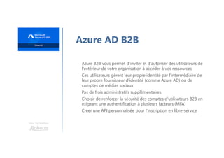 Une formation
Azure AD B2B
Azure B2B vous permet d'inviter et d'autoriser des utilisateurs de
l'extérieur de votre organisation à accéder à vos ressources
Ces utilisateurs gèrent leur propre identité par l'intermédiaire de
leur propre fournisseur d'identité (comme Azure AD) ou de
comptes de médias sociaux
Pas de frais administratifs supplémentaires
Choisir de renforcer la sécurité des comptes d'utilisateurs B2B en
exigeant une authentification à plusieurs facteurs (MFA)
Créer une API personnalisée pour l'inscription en libre-service
 