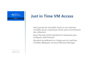 Une formation
Just in Time VM Access
Nous permet de verrouiller l'accès à nos machines
virtuelles Azure, n'autorisant l'accès qu'en cas de besoin
des utilisateurs
Azure Security Center Standard est nécessaire pour
configurer cette fonction
Ne prend actuellement en charge que les machines
virtuelles déployées via Azure Resource Manager
 