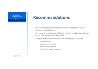 Une formation
Recommandations
Les recommandations sont des mesures à prendre pour
sécuriser nos ressources
Les recommandations sont basées sur les meilleures pratiques
et sur des avis de sécurité fiables
Chaque recommandation fournit les éléments suivants
Une description
Les mesures correctives
Les ressources affectées
Le score de l'impact de sécurité
 