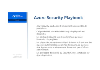 Une formation
Azure Security Playbook
Azure security playbook est simplement un ensemble de
procédures
Ces procédures sont exécutées lorsqu'un playbook est
déclenché.
Les alertes de sécurité sont le déclencheur qui lance
l'exécution du playbook
Les playbooks peuvent nous aider à élaborer et à exécuter des
réponses automatisées aux alertes de sécurité, ce qui nous
aide à gérer notre environnement Azure avec peu d'efforts
administratifs
Les playbooks de sécurité du Security Center sont basés sur
Azure Logic Apps
 