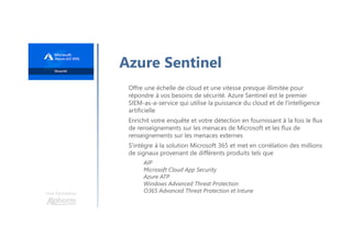 Une formation
Azure Sentinel
Offre une échelle de cloud et une vitesse presque illimitée pour
répondre à vos besoins de sécurité. Azure Sentinel est le premier
SIEM-as-a-service qui utilise la puissance du cloud et de l'intelligence
artificielle
Enrichit votre enquête et votre détection en fournissant à la fois le flux
de renseignements sur les menaces de Microsoft et les flux de
renseignements sur les menaces externes
S'intègre à la solution Microsoft 365 et met en corrélation des millions
de signaux provenant de différents produits tels que
AIP
Microsoft Cloud App Security
Azure ATP
Windows Advanced Threat Protection
O365 Advanced Threat Protection et Intune
 