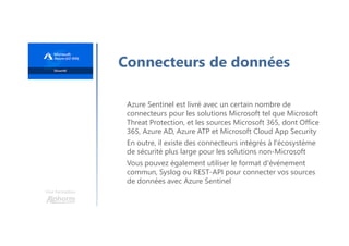 Une formation
Connecteurs de données
Azure Sentinel est livré avec un certain nombre de
connecteurs pour les solutions Microsoft tel que Microsoft
Threat Protection, et les sources Microsoft 365, dont Office
365, Azure AD, Azure ATP et Microsoft Cloud App Security
En outre, il existe des connecteurs intégrés à l'écosystème
de sécurité plus large pour les solutions non-Microsoft
Vous pouvez également utiliser le format d'événement
commun, Syslog ou REST-API pour connecter vos sources
de données avec Azure Sentinel
 