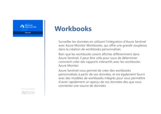 Une formation
Workbooks
Surveiller les données en utilisant l'intégration d'Azure Sentinel
avec Azure Monitor Workbooks, qui offre une grande souplesse
dans la création de workbooks personnalisés
Bien que les workbooks soient affichés différemment dans
Azure Sentinel, il peut être utile pour vous de déterminer
comment créer des rapports interactifs avec les workbooks
Azure Monitor
Azure Sentinel vous permet de créer des workbooks
personnalisés à partir de vos données, et est également fourni
avec des modèles de workbooks intégrés pour vous permettre
d'avoir rapidement un aperçu de vos données dès que vous
connectez une source de données
 