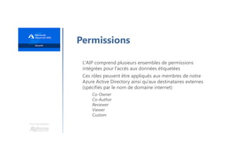 Une formation
Permissions
L'AIP comprend plusieurs ensembles de permissions
intégrées pour l'accès aux données étiquetées
Ces rôles peuvent être appliqués aux membres de notre
Azure Active Directory ainsi qu'aux destinataires externes
(spécifiés par le nom de domaine internet)
Co-Owner
Co-Author
Reviewer
Viewer
Custom
 