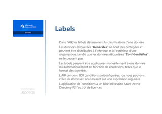 Une formation
Labels
Dans l'AIP, les labels déterminent la classification d'une donnée
Les données étiquetées "Générales" ne sont pas protégées et
peuvent être distribuées à l'intérieur et à l'extérieur d'une
organisation, tandis que les données étiquetées "Confidentielles"
ne le peuvent pas
Les labels peuvent être appliquées manuellement à une donnée
ou automatiquement en fonction de conditions, telles que le
format des données
L'AIP contient 100 conditions préconfigurées, ou nous pouvons
créer les nôtres en nous basant sur une expression régulière
L'application de conditions à un label nécessite Azure Active
Directory P2 l'octroi de licences
 