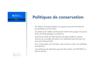 Une formation
Politiques de conservation
Par défaut, Storage Analytics ne supprime aucune donnée de
journalisation ou de métric
Les blobs et les tables continueront à être écrits jusqu'à ce que la
limite de 5PiB partagée soit atteinte
Une fois la limite de 5PiB atteinte, Storage Analytics cessera
d'écrire de nouvelles données et ne reprendra pas tant qu'il n'y
aura pas d'espace libre
Pour mieux gérer ces données, nous pouvons créer une politique
de rétention
Les politiques de rétention peuvent être créées via l'API REST ou
dans le Portail
 