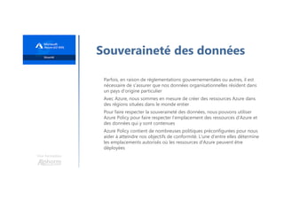 Une formation
Souveraineté des données
Parfois, en raison de réglementations gouvernementales ou autres, il est
nécessaire de s'assurer que nos données organisationnelles résident dans
un pays d'origine particulier
Avec Azure, nous sommes en mesure de créer des ressources Azure dans
des régions situées dans le monde entier
Pour faire respecter la souveraineté des données, nous pouvons utiliser
Azure Policy pour faire respecter l'emplacement des ressources d'Azure et
des données qui y sont contenues
Azure Policy contient de nombreuses politiques préconfigurées pour nous
aider à atteindre nos objectifs de conformité. L'une d'entre elles détermine
les emplacements autorisés où les ressources d'Azure peuvent être
déployées
 