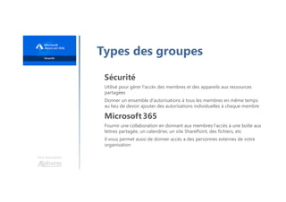 Une formation
Types des groupes
Sécurité
Utilisé pour gérer l'accès des membres et des appareils aux ressources
partagées
Donner un ensemble d'autorisations à tous les membres en même temps
au lieu de devoir ajouter des autorisations individuelles à chaque membre
Microsoft 365
Fournir une collaboration en donnant aux membres l'accès à une boîte aux
lettres partagée, un calendrier, un site SharePoint, des fichiers, etc
Il vous permet aussi de donner accès a des personnes externes de votre
organisation
 