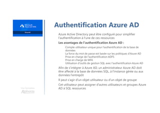 Une formation
Authentification Azure AD
Azure Active Directory peut être configuré pour simplifier
l'authentification à l'une de ces ressources
Les avantages de l'authentification Azure AD :
Compte utilisateur unique pour l'authentification de la base de
données
La force du mot de passe est basée sur les politiques d'Azure AD
Prise en charge de l'authentification ADFS
Prise en charge de MFA
Utilisation d'outils de gestion SQL avec l'authentification Azure AD
Afin de s'intégrer à Azure AD, un administrateur Azure AD doit
être affecté à la base de données SQL, à l'instance gérée ou aux
données l'entrepôt
Il peut s'agir d'un objet utilisateur ou d'un objet de groupe
Cet utilisateur peut assigner d'autres utilisateurs et groupes Azure
AD à SQL ressources
 