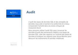 Une formation
Audit
L'audit des bases de données SQL et des entrepôts de
données nous aide à maintenir la conformité et à mieux
comprendre l'activité dans ces zones critiques de
ressources Azure
Nous pouvons utiliser l'audit SQL pour conserver les
données d'audit des événements relatifs à nos bases de
données SQL, créer des rapports sur l'activité des bases de
données et analyser ces rapports avec Azure Monitor pour
découvrir les événements et activités inhabituels
 