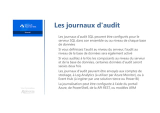 Une formation
Les journaux d'audit
Les journaux d'audit SQL peuvent être configurés pour le
serveur SQL dans son ensemble ou au niveau de chaque base
de données
Si vous définissez l'audit au niveau du serveur, l'audit au
niveau de la base de données sera également activé
Si vous auditez à la fois les composants au niveau du serveur
et de la base de données, certaines données d'audit seront
saisies deux fois
Les journaux d'audit peuvent être envoyés aux comptes de
stockage, à Log Analytics (à utiliser par Azure Monitor), ou à
Event Hub (à ingérer par une solution tierce ou Power BI)
La journalisation peut être configurée à l'aide du portail
Azure, de PowerShell, de la API REST, ou modèles ARM
 