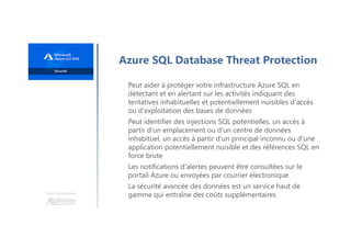 Une formation
Azure SQL Database Threat Protection
Peut aider à protéger votre infrastructure Azure SQL en
détectant et en alertant sur les activités indiquant des
tentatives inhabituelles et potentiellement nuisibles d'accès
ou d'exploitation des bases de données
Peut identifier des injections SQL potentielles, un accès à
partir d'un emplacement ou d'un centre de données
inhabituel, un accès à partir d'un principal inconnu ou d'une
application potentiellement nuisible et des références SQL en
force brute
Les notifications d'alertes peuvent être consultées sur le
portail Azure ou envoyées par courrier électronique
La sécurité avancée des données est un service haut de
gamme qui entraîne des coûts supplémentaires
 