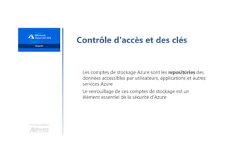 Une formation
Contrôle d'accès et des clés
Les comptes de stockage Azure sont les repositories des
données accessibles par utilisateurs, applications et autres
services Azure
Le verrouillage de ces comptes de stockage est un
élément essentiel de la sécurité d'Azure
 