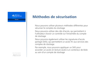 Une formation
Méthodes de sécurisation
Nous pouvons utiliser plusieurs méthodes différentes pour
sécuriser le comptes du stockage
Nous pouvons utiliser des clés d'accès, qui permettent à
l'utilisateur d'avoir un contrôle sur l'ensemble du compte
de stockage
Nous pouvons également utiliser les signatures d'accès
partagé (SAS), qui permettent un accès fin aux services des
comptes de stockage
Par exemple, nous pouvons appliquer un SAS pour
accorder un accès en lecture seule à un conteneur de blob
au sein d'un compte de stockage
 
